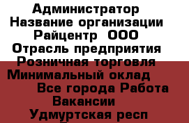 Администратор › Название организации ­ Райцентр, ООО › Отрасль предприятия ­ Розничная торговля › Минимальный оклад ­ 23 000 - Все города Работа » Вакансии   . Удмуртская респ.,Глазов г.